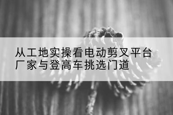 沙湾电动剪叉升降平台厂家-从工地实操看电动剪叉平台厂家与登高车挑选门道