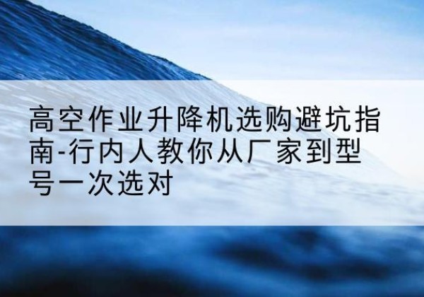 沙湾升降平台厂家-高空作业升降机选购避坑指南-行内人教你从厂家到型号一次选对