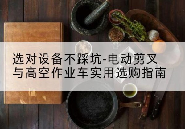 沙湾电动剪叉升降平台怎么选-选对设备不踩坑-电动剪叉与高空作业车实用选购指南