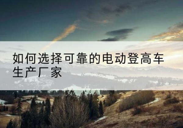 沙湾电动登高车厂家-如何选择可靠的电动登高车生产厂家