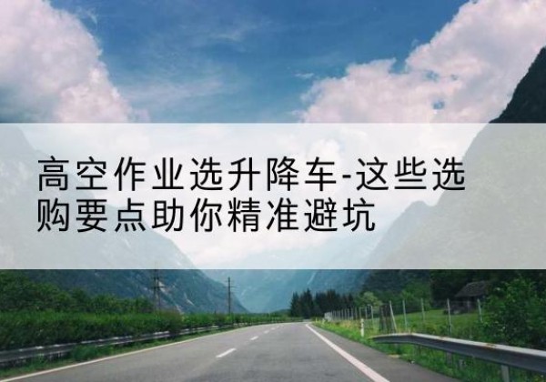 沙湾升降车厂家-高空作业选升降车-这些选购要点助你*避坑