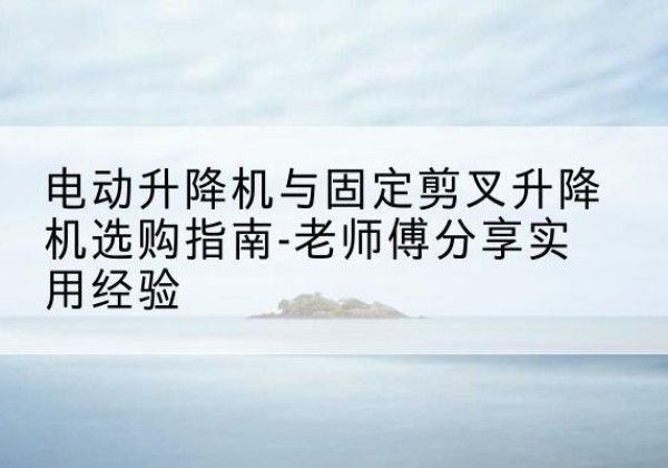 沙湾电动升降机怎么选-电动升降机与固定剪叉升降机选购指南-老师傅分享实用经验
