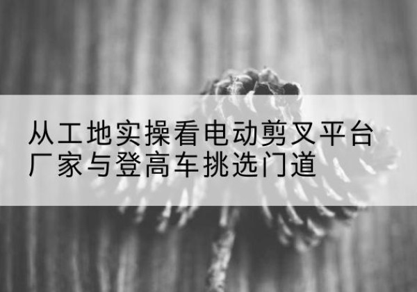 沙湾电动剪叉升降平台厂家-从工地实操看电动剪叉平台厂家与登高车挑选门道