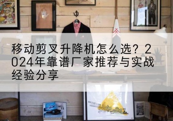 沙湾升降平台厂家推荐-移动剪叉升降机怎么选？2024年靠谱厂家推荐与实战经验分享